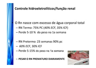 Controle hidroeletrolíticos/função renal


• O Rn nasce com excesso de água corporal total
  – RN Termo: 75% PC (40% ECF, 35% ICF)
  – Perde 5-10 % do peso na 1a semana

  – RN Pretermo: 23 semanas 90% pc
  – 60% ECF, 30% ICF
  – Perde 5-15% do peso na 1a semana

  – PESAR O RN PREMATURO DIARIAMENTE
 
