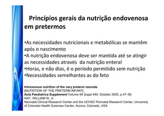 Princípios gerais da nutrição endovenosa
em pretermos

•As necessidades nutricionais e metabólicas se mantêm
após o nascimento
•A nutrição endovenosa deve ser mantida até se atingir
as necessidades através da nutrição enteral
•Horas, e não dias, é o período permitido sem nutrição
•Necessidades semelhantes as do feto

Intravenous nutrition of the very preterm neonate
[NUTRITION OF THE PRETERM INFANT]
Acta Paediatrica Supplement Volume 94 Suppl 449, October 2005, p 47–56
HAY, WILLIAM W. Jr.
Neonatal Clinical Research Center and the UCHSC Perinatal Research Center, University
of Colorado Health Sciences Center, Aurora, Colorado, USA
 