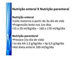 Nutrição enteral X Nutrição parenteral

Nutrição enteral
•Leite materno à partir do 3o dia de vida
•Progressão lenta nos 1os dias
•15 a 20 ml/Kg/dia – 160 a 170 ml/kg/dia

Nutrição parenteral
•Precoce (1o dia de vida)
•1o dia AA 1,5 g/kg/dia + lip 0,5 g/kg/dia
•Até dieta enteral 100 ml/kg/dia
 