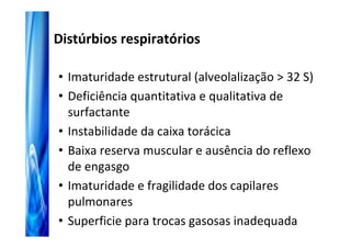 Distúrbios respiratórios

• Imaturidade estrutural (alveolalização > 32 S)
• Deficiência quantitativa e qualitativa de
  surfactante
• Instabilidade da caixa torácica
• Baixa reserva muscular e ausência do reflexo
  de engasgo
• Imaturidade e fragilidade dos capilares
  pulmonares
• Superficie para trocas gasosas inadequada
 