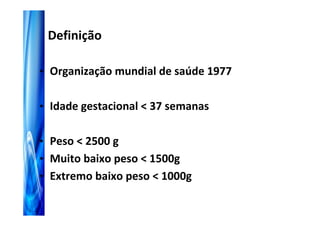 Definição

• Organização mundial de saúde 1977


• Idade gestacional < 37 semanas


• Peso < 2500 g
• Muito baixo peso < 1500g
• Extremo baixo peso < 1000g
 