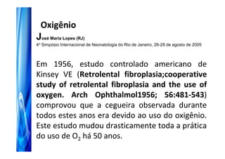 Oxigênio
José Maria Lopes (RJ)
4o Simpósio Internacional de Neonatologia do Rio de Janeiro, 26-28 de agosto de 2005



Em 1956, estudo controlado americano de
Kinsey VE (Retrolental fibroplasia;cooperative
study of retrolental fibroplasia and the use of
oxygen. Arch Ophthalmol1956; 56:481-543)
comprovou que a cegueira observada durante
todos estes anos era devido ao uso do oxigênio.
Este estudo mudou drasticamente toda a prática
do uso de O2 há 50 anos.
 