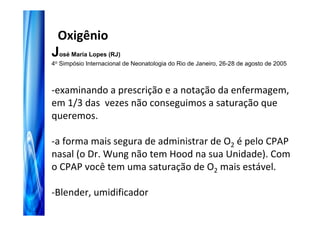Oxigênio
José Maria Lopes (RJ)
4o Simpósio Internacional de Neonatologia do Rio de Janeiro, 26-28 de agosto de 2005



-examinando a prescrição e a notação da enfermagem,
em 1/3 das vezes não conseguimos a saturação que
queremos.

-a forma mais segura de administrar de O2 é pelo CPAP
nasal (o Dr. Wung não tem Hood na sua Unidade). Com
o CPAP você tem uma saturação de O2 mais estável.

-Blender, umidificador
 