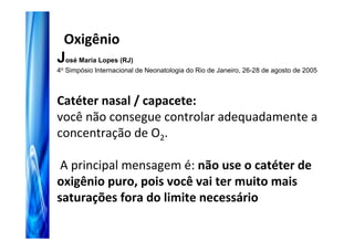 Oxigênio
José Maria Lopes (RJ)
4o Simpósio Internacional de Neonatologia do Rio de Janeiro, 26-28 de agosto de 2005



Catéter nasal / capacete:
você não consegue controlar adequadamente a
concentração de O2.

 A principal mensagem é: não use o catéter de
oxigênio puro, pois você vai ter muito mais
saturações fora do limite necessário
 