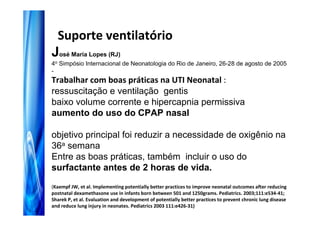 Suporte ventilatório
José Maria Lopes (RJ)
4o Simpósio Internacional de Neonatologia do Rio de Janeiro, 26-28 de agosto de 2005
-
Trabalhar com boas práticas na UTI Neonatal :
ressuscitação e ventilação gentis
baixo volume corrente e hipercapnia permissiva
aumento do uso do CPAP nasal

objetivo principal foi reduzir a necessidade de oxigênio na
36a semana
Entre as boas práticas, também incluir o uso do
surfactante antes de 2 horas de vida.
(Kaempf JW, et al. Implementing potentially better practices to improve neonatal outcomes after reducing
postnatal dexamethasone use in infants born between 501 and 1250grams. Pediatrics. 2003;111:e534-41;
Sharek P, et al. Evaluation and development of potentially better practices to prevent chronic lung disease
and reduce lung injury in neonates. Pediatrics 2003 111:e426-31)
 