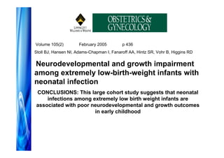 Volume 105(2)         February 2005        p 436
Stoll BJ, Hansen NI, Adams-Chapman I, Fanaroff AA, Hintz SR, Vohr B, Higgins RD

Neurodevelopmental and growth impairment
among extremely low-birth-weight infants with
neonatal infection
CONCLUSIONS: This large cohort study suggests that neonatal
    infections among extremely low birth weight infants are
associated with poor neurodevelopmental and growth outcomes
                      in early childhood
 