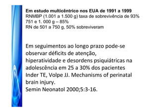 Em estudo multicêntrico nos EUA de 1991 a 1999
RNMBP (1.001 a 1.500 g) taxa de sobrevivência de 93%
751 e 1. 000 g – 85%
RN de 501 a 750 g, 50% sobreviveram



Em seguimentos ao longo prazo pode-se
observar déficits de atenção,
hiperatividade e desordens psiquiátricas na
adolescência em 25 a 30% dos pacientes
Inder TE, Volpe JJ. Mechanisms of perinatal
brain injury.
Semin Neonatol 2000;5:3-16.
 