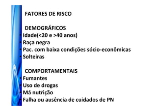 FATORES DE RISCO

   DEMOGRÁFICOS
• Idade(<20 e >40 anos)
• Raça negra
• Pac. com baixa condições sócio-econômicas
• Solteiras

   COMPORTAMENTAIS
• Fumantes
• Uso de drogas
• Má nutrição
• Falha ou ausência de cuidados de PN
 