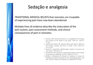 Sedação e analgesia
TRADITIONAL MEDICAL BELIEFS that neonates are incapable
of experiencing pain have now been abandoned.

Multiple lines of evidence describe the maturation of the
pain system, pain-assessment methods, and clinical
consequences of pain in neonates.
 