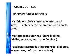 FATORES DE RISCO

  RISCOS PRÉ-GESTACIONAIS

• História obstétrica (intervalo interpartal
curto,     antecedente de prematuro e aborto
tardio)

• Malformações uterinas (útero bicorno,
didelfo , septado, Inc. Istmo Cervical )

• Patologias associadas (hipertensão, diabetes,
colagenoses, nefropatias e outras)
 