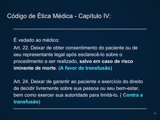 Código de Ética Médica - Capítulo IV:
É vedado ao médico:
Art. 22. Deixar de obter consentimento do paciente ou de
seu representante legal após esclarecê-lo sobre o
procedimento a ser realizado, salvo em caso de risco
iminente de morte. (A favor da transfusão)
Art. 24. Deixar de garantir ao paciente o exercício do direito
de decidir livremente sobre sua pessoa ou seu bem-estar,
bem como exercer sua autoridade para limitá-lo. ( Contra a
transfusão)
11
 