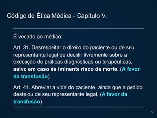 Código de Ética Médica - Capítulo V:
É vedado ao médico:
Art. 31. Desrespeitar o direito do paciente ou de seu
representante legal de decidir livremente sobre a
execução de práticas diagnósticas ou terapêuticas,
salvo em caso de iminente risco de morte. (A favor
da transfusão)
Art. 41. Abreviar a vida do paciente, ainda que a pedido
deste ou de seu representante legal. (A favor da
transfusão)
12
 