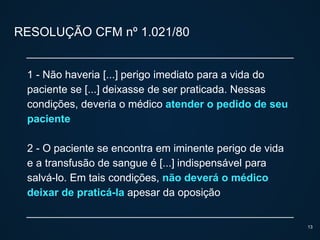 RESOLUÇÃO CFM nº 1.021/80
1 - Não haveria [...] perigo imediato para a vida do
paciente se [...] deixasse de ser praticada. Nessas
condições, deveria o médico atender o pedido de seu
paciente
2 - O paciente se encontra em iminente perigo de vida
e a transfusão de sangue é [...] indispensável para
salvá-lo. Em tais condições, não deverá o médico
deixar de praticá-la apesar da oposição
13
 