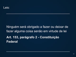 Leis:
Ninguém será obrigado a fazer ou deixar de
fazer alguma coisa senão em virtude de lei
Art. 153, parágrafo 2 - Constituição
Federal
14
 