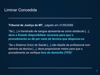 Liminar Concedida
Tribunal de Justiça de MT, julgado em 31/05/2006
“Se [...] a transfusão de sangue apresenta-se como obstáculo [...],
deve o Estado disponibilizar recursos para que o
procedimento se dê por meio de técnica que dispense-na
“Se o Sistema Único de Saúde [...] não dispõe de profissional com
domínio da técnica [...], deve proporcionar meios para que o
procedimento se verifique fora do domicílio (TFD)”
17
 