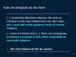 Ação de obrigação de não fazer
[...] tal garantia (liberdade religiosa) não pode se
contrapor à vida, bem indisponível e de valor maior,
sem a qual não existe qualquer credo ou crença
religiosa
[...] como um Estado laico [...]. Deve, por conseguinte,
prevalecer a proteção à vida sobre a liberdade de
convicção religiosa
- 26a Vara Federal do Rio de Janeiro
18
 