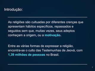 Introdução:
As religiões são cultuadas por diferentes crenças que
apresentam hábitos específicos, repassados e
seguidos sem que, muitas vezes, seus adeptos
conheçam a origem, ou a motivação.
Entre as várias formas de expressar a religião,
encontra-se o culto das Testemunhas de Jeová, com
1,39 milhões de pessoas no Brasil.
2
 