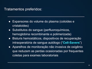 Tratamentos preferidos:
● Expansores do volume do plasma (coloides e
cristaloides)
● Substitutos do sangue (perfluoroquímicos,
hemoglobina recombinante e polimerizada)
● Bisturis hemostáticos, dispositivos de recuperação
intraoperatória de sangue autólogo (“Cell-Savers”)
● Aparelhos de monitoração não invasiva de oxigênio
que reduzem as perdas ocasionadas por frequentes
coletas para exames laboratoriais
20
 