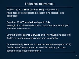 Trabalhos relevantes:
Weltert (2010) J Thor Cardiov Surg (impacto 4.4):
Altas doses de eritropoietina reduzem a necessidade de
transfusão
Donahue 2010 Transfusion (impacto 3.4):
Hemoglobina polimerizada bovina trata anemia profunda por
leucemia com sucesso.
Emmert (2011) Interac CarVasc and Thor Surg (impacto 1.9):
Todos os pacientes sobreviveram sem transfusão.
Pattakos (2012) Archives of Internal Medicine (impacto 13.2):
Desfecho de Testemunhas de Jeová foi melhor que o dos
pacientes que receberam sangue.
22
 