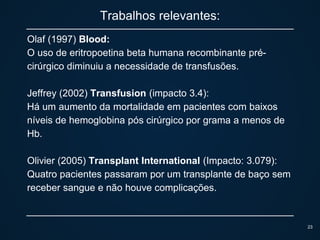 Trabalhos relevantes:
Olaf (1997) Blood:
O uso de eritropoetina beta humana recombinante pré-
cirúrgico diminuiu a necessidade de transfusões.
Jeffrey (2002) Transfusion (impacto 3.4):
Há um aumento da mortalidade em pacientes com baixos
níveis de hemoglobina pós cirúrgico por grama a menos de
Hb.
Olivier (2005) Transplant International (Impacto: 3.079):
Quatro pacientes passaram por um transplante de baço sem
receber sangue e não houve complicações.
23
 