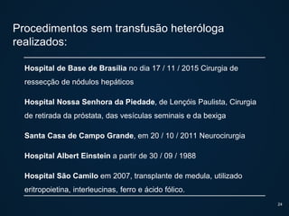 Procedimentos sem transfusão heteróloga
realizados:
Hospital de Base de Brasília no dia 17 / 11 / 2015 Cirurgia de
ressecção de nódulos hepáticos
Hospital Nossa Senhora da Piedade, de Lençóis Paulista, Cirurgia
de retirada da próstata, das vesículas seminais e da bexiga
Santa Casa de Campo Grande, em 20 / 10 / 2011 Neurocirurgia
Hospital Albert Einstein a partir de 30 / 09 / 1988
Hospital São Camilo em 2007, transplante de medula, utilizado
eritropoietina, interleucinas, ferro e ácido fólico.
24
 