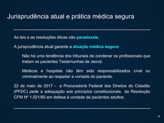 Jurisprudência atual e prática médica segura
As leis e as resoluções éticas são paradoxais.
A jurisprudência atual garante a atuação médica segura:
Não há uma tendência dos tribunais de condenar os profissionais que
tratam os pacientes Testemunhas de Jeová.
Médicos e hospitais não têm sido responsabilizados cível ou
criminalmente ao respeitar a vontade do paciente.
22 de maio de 2017 - a Procuradoria Federal dos Direitos do Cidadão
(PFDC) pede a adequação aos princípios constitucionais da Resolução
CFM Nº 1.021/80 em defesa à vontade de pacientes adultos.
26
 