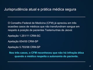 Jurisprudência atual e prática médica segura
O Conselho Federal de Medicina (CFM) já apreciou em três
ocasiões casos de médicos que não transfundiram sangue em
respeito à posição de pacientes Testemunhas de Jeová:
Apelação 1.251/11 CRM-SC
Apelação 654/00 CRM-SP
Apelação 5.793/98 CRM-SP
Nos três casos, o CFM reconheceu que não há infração ética
quando o médico respeita a autonomia do paciente.
27
 
