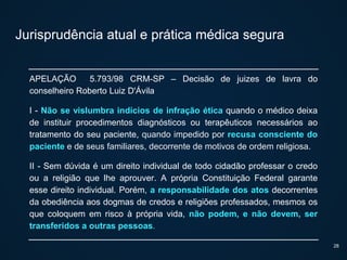 Jurisprudência atual e prática médica segura
APELAÇÃO 5.793/98 CRM-SP – Decisão de juizes de lavra do
conselheiro Roberto Luiz D'Ávila
I - Não se vislumbra indícios de infração ética quando o médico deixa
de instituir procedimentos diagnósticos ou terapêuticos necessários ao
tratamento do seu paciente, quando impedido por recusa consciente do
paciente e de seus familiares, decorrente de motivos de ordem religiosa.
II - Sem dúvida é um direito individual de todo cidadão professar o credo
ou a religião que lhe aprouver. A própria Constituição Federal garante
esse direito individual. Porém, a responsabilidade dos atos decorrentes
da obediência aos dogmas de credos e religiões professados, mesmos os
que coloquem em risco à própria vida, não podem, e não devem, ser
transferidos a outras pessoas.
28
 