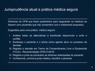 Jurisprudência atual e prática médica segura
Diretrizes do CFM que fixam parâmetros para resguardar os médicos ao
lidarem com pacientes que não consentem com o tratamento propostos.
Sugestões para uma prática médica segura:
I. Análise todas as alternativas à transfusão disponíveis e evite o
conflito
II. Esclareça o paciente e o tenha como agente ativo no processo de
decisão
III. Registre a decisão em Termo de Consentimento Livre e Esclarecido
(TCLE) - Recomendação CFM 01/2016
IV. Registre e junte ao prontuário as diretivas antecipadas do paciente
V. Conferencie, promova junta médica, transfira o paciente
29
 
