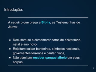 Introdução:
A seguir o que prega a Bíblia, as Testemunhas de
Jeová:
● Recusam-se a comemorar datas de aniversário,
natal e ano novo,
● Rejeitam saldar bandeiras, símbolos nacionais,
governantes terrenos e cantar hinos,
● Não admitem receber sangue alheio em seus
corpos.
3
 