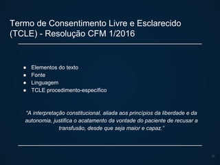 ● Elementos do texto
● Fonte
● Linguagem
● TCLE procedimento-específico
“A interpretação constitucional, aliada aos princípios da liberdade e da
autonomia, justifica o acatamento da vontade do paciente de recusar a
transfusão, desde que seja maior e capaz.”
Termo de Consentimento Livre e Esclarecido
(TCLE) - Resolução CFM 1/2016
30
 