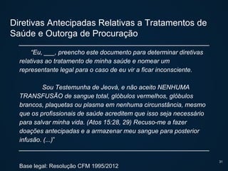 Diretivas Antecipadas Relativas a Tratamentos de
Saúde e Outorga de Procuração
“Eu, ___, preencho este documento para determinar diretivas
relativas ao tratamento de minha saúde e nomear um
representante legal para o caso de eu vir a ficar inconsciente.
Sou Testemunha de Jeová, e não aceito NENHUMA
TRANSFUSÃO de sangue total, glóbulos vermelhos, glóbulos
brancos, plaquetas ou plasma em nenhuma circunstância, mesmo
que os profissionais de saúde acreditem que isso seja necessário
para salvar minha vida. (Atos 15:28, 29) Recuso-me a fazer
doações antecipadas e a armazenar meu sangue para posterior
infusão. (...)”
Base legal: Resolução CFM 1995/2012
31
 
