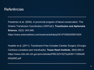 Referências
Freedman et al. (2005). A provincial program of blood conservation: The
Ontario Transfusion Coordinators (ONTraC). Transfusion and Apheresis
Science, 33(3): 343-349.
https://www.sciencedirect.com/science/article/pii/S147305020500162X
Huebler et al. (2011). Transfusion-Free Complex Cardiac Surgery (Cirurgia
Cardíaca complexa sem transfusão). Texas Heart Institute, 38(5):562-4.
https://www.ncbi.nlm.nih.gov/pmc/articles/PMC3231527/pdf/20111000s00
020p562.pdf
33
 