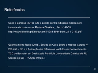 Referências
Cano e Barbosa (2016). Alta a pedido contra indicação médica sem
iminente risco de morte. Revista Bioética, ; 24(1):147-55.
http://www.scielo.br/pdf/bioet/v24n1/1983-8034-bioet-24-1-0147.pdf
Gabriela Motta Regio (2015). Estudo de Caso Sobre o Habeas Corpus Nº
268.459 – SP e a Aplicação dos Diferentes Institutos do Consentimento.
TCC de Bacharel em Direito pela Pontifícia Universidade Católica do Rio
Grande do Sul – PUCRS (40 pp.)
34
 