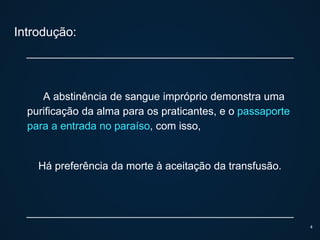 Introdução:
A abstinência de sangue impróprio demonstra uma
purificação da alma para os praticantes, e o passaporte
para a entrada no paraíso, com isso,
Há preferência da morte à aceitação da transfusão.
4
 