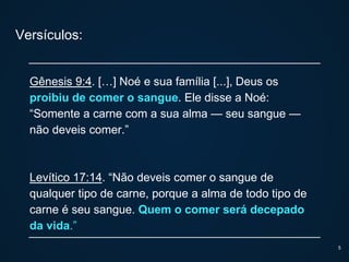 Versículos:
Gênesis 9:4. […] Noé e sua família [...], Deus os
proibiu de comer o sangue. Ele disse a Noé:
“Somente a carne com a sua alma — seu sangue —
não deveis comer.”
Levítico 17:14. “Não deveis comer o sangue de
qualquer tipo de carne, porque a alma de todo tipo de
carne é seu sangue. Quem o comer será decepado
da vida.”
5
 