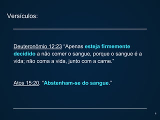 Versículos:
Deuteronômio 12:23 “Apenas esteja firmemente
decidido a não comer o sangue, porque o sangue é a
vida; não coma a vida, junto com a carne.”
Atos 15:20. “Abstenham-se do sangue.”
6
 