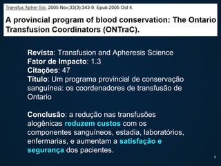 Revista: Transfusion and Apheresis Science
Fator de Impacto: 1.3
Citações: 47
Título: Um programa provincial de conservação
sanguínea: os coordenadores de transfusão de
Ontario
Conclusão: a redução nas transfusões
alogênicas reduzem custos com os
componentes sanguíneos, estadia, laboratórios,
enfermarias, e aumentam a satisfação e
segurança dos pacientes.
8
 