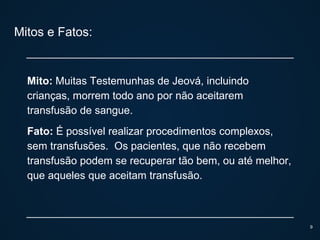 Mitos e Fatos:
Mito: Muitas Testemunhas de Jeová, incluindo
crianças, morrem todo ano por não aceitarem
transfusão de sangue.
Fato: É possível realizar procedimentos complexos,
sem transfusões. Os pacientes, que não recebem
transfusão podem se recuperar tão bem, ou até melhor,
que aqueles que aceitam transfusão.
9
 