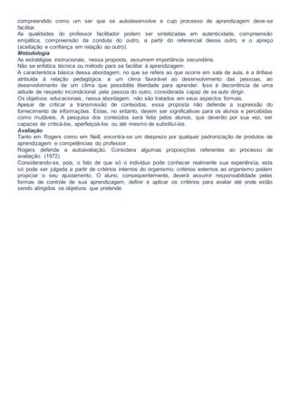 compreendido como um ser que se autodesenvolve e cujo processo de aprendizagem deve-se
facilitar.
As qualidades do professor facilitador podem ser sintetizadas em autenticidade, compreensão
empática, compreensão da conduta do outro, a partir do referencial desse outro, e o apreço
(aceitação e confiança em relação ao outro).
Metodologia
As estratégias instrucionais, nessa proposta, assumem importância secundária.
Não se enfatiza técnica ou método para se facilitar à aprendizagem.
A característica básica dessa abordagem, no que se refere ao que ocorre em sala de aula, é a ênfase
atribuída à relação pedagógica, a um clima favorável ao desenvolvimento das pessoas, ao
desenvolvimento de um clima que possibilite liberdade para aprender. Isso é decorrência de uma
atitude de respeito incondicional pela pessoa do outro, considerada capaz de se auto dirigir.
Os objetivos educacionais, nessa abordagem, não são tratados em seus aspectos formais.
Apesar de criticar a transmissão de conteúdos, essa proposta não defende a supressão do
fornecimento de informações. Estas, no entanto, devem ser significativas para os alunos e percebidas
como mutáveis. A pesquisa dos conteúdos será feita pelos alunos, que deverão por sua vez, ser
capazes de criticá-los, aperfeiçoá-los ou até mesmo de substituí-los.
Avaliação
Tanto em Rogers como em Neill, encontra-se um desprezo por qualquer padronização de produtos de
aprendizagem e competências do professor.
Rogers defende a autoavaliação. Considera algumas proposições referentes ao processo de
avaliação. (1972).
Considerando-se, pois, o fato de que só o indivíduo pode conhecer realmente sua experiência, esta
só pode ser julgada a partir de critérios internos do organismo; critérios externos ao organismo podem
propiciar o seu ajustamento. O aluno, consequentemente, deverá assumir responsabilidade pelas
formas de controle de sua aprendizagem, definir e aplicar os critérios para avaliar até onde estão
sendo atingidos os objetivos que pretende.
 