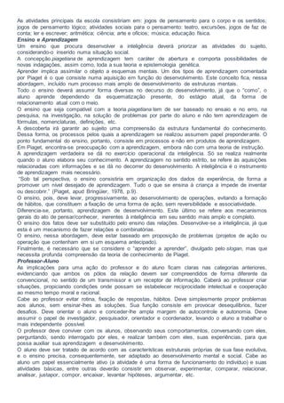 As atividades principais da escola consistiriam em: jogos de pensamento para o corpo e os sentidos;
jogos de pensamento lógico; atividades sociais para o pensamento: teatro, excursões, jogos de faz de
conta; ler e escrever; aritmética; ciência; arte e ofícios; música; educação física.
Ensino e Aprendizagem
Um ensino que procura desenvolver a inteligência deverá priorizar as atividades do sujeito,
considerando-o inserido numa situação social.
A concepção piagetiana de aprendizagem tem caráter de abertura e comporta possibilidades de
novas indagações, assim como, toda a sua teoria e epistemologia genética.
Aprender implica assimilar o objeto a esquemas mentais. Um dos tipos de aprendizagem comentada
por Piaget é o que consiste numa aquisição em função do desenvolvimento. Este conceito fica, nessa
abordagem, incluído num processo mais amplo de desenvolvimento de estruturas mentais.
Todo o ensino deverá assumir forma diversas no decurso do desenvolvimento, já que o “como”, o
aluno aprende dependendo da esquematização presente, do estágio atual, da forma de
relacionamento atual com o meio.
O ensino que seja compatível com a teoria piagetiana tem de ser baseado no ensaio e no erro, na
pesquisa, na investigação, na solução de problemas por parte do aluno e não tem aprendizagem de
fórmulas, nomenclaturas, definições, etc.
A descoberta irá garantir ao sujeito uma compreensão da estrutura fundamental do conhecimento.
Dessa forma, os processos pelos quais a aprendizagem se realizou assumem papel preponderante. O
ponto fundamental do ensino, portanto, consiste em processos e não em produtos de aprendizagem.
Em Piaget, encontra-se preocupação com a aprendizagem, embora não com uma teoria de instrução.
A aprendizagem verdadeira se dá no exercício operacional da inteligência. Só se realiza realmente
quando o aluno elabora seu conhecimento. A aprendizagem no sentido estrito, se refere às aquisições
relacionadas com informações e se dá no decorrer do desenvolvimento. A inteligência é o instrumento
de aprendizagem mais necessário.
“Sob tal perspectiva, o ensino consistiria em organização dos dados da experiência, de forma a
promover um nível desejado de aprendizagem. Tudo o que se ensina à criança a impede de inventar
ou descobrir.” (Piaget, apud Bringüier, 1978, p.9).
O ensino, pois, deve levar, progressivamente, ao desenvolvimento de operações, evitando a formação
de hábitos, que constituem a fixação de uma forma de ação, sem reversibilidade e associatividade.
Diferencia-se, portanto, aprendizagem de desenvolvimento. Este último se refere aos mecanismos
gerais do ato de pensar/conhecer, inerentes à inteligência em seu sentido mais amplo e completo.
O ensino dos fatos deve ser substituído pelo ensino das relações. Desenvolve-se a inteligência, já que
esta é um mecanismo de fazer relações e combinatórias.
O ensino, nessa abordagem, deve estar baseado em proposição de problemas (projetos de ação ou
operação que contenham em si um esquema antecipado).
Finalmente, é necessário que se considere o “aprender a aprender”, divulgado pelo slogan, mas que
necessita profunda compreensão da teoria de conhecimento de Piaget.
Professor-Aluno
As implicações para uma ação do professor e do aluno ficam claras nas categorias anteriores,
evidenciando que ambos os pólos da relação devem ser compreendidos de forma diferente da
convencional, no sentido de um transmissor e um receptor de informação. Caberá ao professor criar
situações, propiciando condições onde possam se estabelecer reciprocidade intelectual e cooperação
ao mesmo tempo moral e racional.
Cabe ao professor evitar rotina, fixação de respostas, hábitos. Deve simplesmente propor problemas
aos alunos, sem ensinar-lhes as soluções. Sua função consiste em provocar desequilíbrios, fazer
desafios. Deve orientar o aluno e conceder-lhe ampla margem de autocontrole e autonomia. Deve
assumir o papel de investigador, pesquisador, orientador e coordenador, levando o aluno a trabalhar o
mais independente possível.
O professor deve conviver com os alunos, observando seus comportamentos, conversando com eles,
perguntando, sendo interrogado por eles, e realizar também com eles, suas experiências, para que
possa auxiliar sua aprendizagem e desenvolvimento.
O aluno deve ser tratado de acordo com as características estruturais próprias de sua fase evolutiva,
e o ensino precisa, consequentemente, ser adaptado ao desenvolvimento mental e social. Cabe ao
aluno um papel essencialmente ativo (a atividade é uma forma de funcionamento do indivíduo) e suas
atividades básicas, entre outras deverão consistir em observar, experimentar, comparar, relacionar,
analisar, justapor, compor, encaixar, levantar hipóteses, argumentar, etc.
 