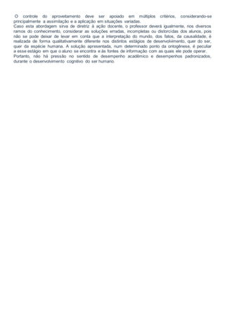 O controle do aproveitamento deve ser apoiado em múltiplos critérios, considerando-se
principalmente a assimilação e a aplicação em situações variadas.
Caso esta abordagem sirva de diretriz à ação docente, o professor deverá igualmente, nos diversos
ramos do conhecimento, considerar as soluções erradas, incompletas ou distorcidas dos alunos, pois
não se pode deixar de levar em conta que a interpretação do mundo, dos fatos, da causalidade, é
realizada de forma qualitativamente diferente nos distintos estágios de desenvolvimento, quer do ser,
quer da espécie humana. A solução apresentada, num determinado ponto da ontogênese, é peculiar
a esse estágio em que o aluno se encontra e às fontes de informação com as quais ele pode operar.
Portanto, não há pressão no sentido de desempenho acadêmico e desempenhos padronizados,
durante o desenvolvimento cognitivo do ser humano.
 