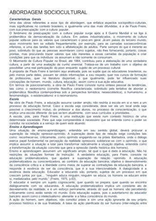 ABORDAGEM SOCIOCULTURAL
Características Gerais
Uma das obras referentes a esse tipo de abordagem, que enfatiza aspectos sociopolítico-culturais,
mais significativas no contexto brasileiro, e igualmente uma das mais difundidas, é a de Paulo Freire,
com sua preocupação com a cultura popular.
O fenômeno da preocupação com a cultura popular surge após a II Guerra Mundial e se liga à
problemática da democratização da cultura. Em países industrializados, o movimento de cultura
popular volta-se para os valores que caracterizam o povo em geral. Já em países do terceiro mundo,
esse movimento tem se voltado frequentemente, por exemplo, para as camadas socioeconômicas
inferiores, e uma das tarefas tem sido a alfabetização de adultos. Parte sempre do que é inerente ao
povo, sobretudo do que as pessoas assimilaram como sujeitos, não lhes fornecendo, portanto, coisas
prontas, mas procurando trazer valores que são inerentes a essas camadas da população e criar
condições para que os indivíduos os assumam e não somente os consumam.
O Movimento de Cultura Popular no Brasil, até 1964, contribuiu para a elaboração de uma verdadeira
cultura, a partir de uma avaliação de cunho vivencial. Tratava-se de um trabalho com o objetivo de
possibilitar uma real participação do povo enquanto sujeito de um processo cultural.
A proposta de Paulo Freire é também aqui analisada, pois se supõe que os educadores brasileiros, ou
pelo menos parte deles, possam ter obtido informações a seu respeito, quer nos cursos de formação
de professores, quer na literatura disponível, o que igualmente, pode ter influenciado suas
concepções de homem, mundo, cultura, educação, assim como a sua ação educativa.
Em termos de posicionamento, a obra de Paulo Freire consiste numa síntese pessoal de tendências,
tais como: o neotomismo (corrente filosófica caracterizada, sobretudo pela tentativa de abordar a
problemática filosófica contemporânea sob a perspectiva tomística; neoescolástica), o humanismo, a
fenomenologia, o existencialismo e o neomarxismo.
Escola
Na obra de Paulo Freire, a educação assume caráter amplo, não restrita à escola em si e nem a um
processo de educação formal. Caso a escola seja considerada, deve ser ela um local onde seja
possível o crescimento mútuo, do professor e dos alunos, no processo de conscientização, o que
implica uma escola diferente da que se tem atualmente, com seus currículos e prioridades.
A escola, pois, para Paulo Freire, é uma instituição que existe num contexto histórico de uma
determinada sociedade. Para que seja compreendida é necessário que se entenda como o poder se
constitui na sociedade e a serviço de quem está atuando.
Ensino e Aprendizagem
Uma situação de ensino-aprendizagem, entendida em seu sentido global, deverá procurar a
superação da relação opressor-oprimido. A superação deste tipo de relação exige condições tais
como: reconhecer-se, criticamente, como oprimido engajando-se na práxis libertadora, onde o diálogo
exerce papel fundamental na percepção da realidade opressora; solidarizar-se com o oprimido, o que
implica assumir a situação e lutar para transformar radicalmente a situação objetiva, entendida como
a transformação da situação concreta que gera a opressão (tarefa histórica dos homens).
Ensino e aprendizagem assumem um significado amplo, tal qual o que é dado à educação. Não há
restrições às situações formais de instrução. A verdadeira educação, para Freire, consiste na
educação problematizadora, que ajudará a superação da relação -oprimido. A educação
problematizadora ou conscientizadora, ao contrário da educação bancária, objetiva o desenvolvimento
da consciência crítica e a liberdade como meios de superar as contradições da educação bancária, e
responde à essência de ser da consciência, que é a sua intencionalidade. A dialogicidade é a
essência desta educação. Educador e educando são, portanto, sujeitos de um processo em que
crescem juntos por que… “ninguém educa ninguém, ninguém se educa; os homens se educam entre
si, mediatizados pelo mundo.” (Freire, 1975, p.63).
O educador é sempre um sujeito cognoscente, quer quando se prepara, quer quando se encontra
dialogicamente com os educandos. A educação problematizadora implica um constante ato de
desvelamento da realidade, e é um esforço permanente, através do qual os homens vão percebendo
criticamente como estão sendo no mundo. Esta educação supera, pois o autoritarismo do educador
bancário assim como o intelectualismo alienante e a falsa consciência do mundo.
A ação do homem, sem objetivos, não constitui práxis e sim uma ação ignorante de seu próprio
processo histórico e de sua finalidade. A base da ação planificada do ser humano (inter-relação entre
 