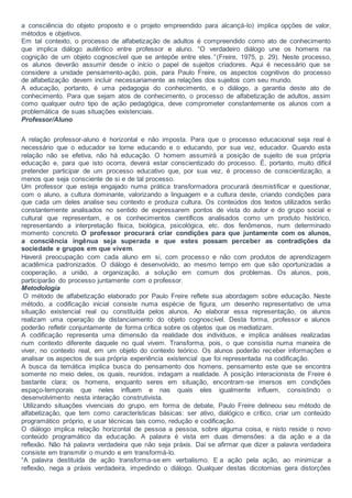 a consciência do objeto proposto e o projeto empreendido para alcançá-lo) implica opções de valor,
métodos e objetivos.
Em tal contexto, o processo de alfabetização de adultos é compreendido como ato de conhecimento
que implica diálogo autêntico entre professor e aluno. “O verdadeiro diálogo une os homens na
cognição de um objeto cognoscível que se antepõe entre eles.” (Freire, 1975, p. 29). Neste processo,
os alunos deverão assumir desde o início o papel de sujeitos criadores. Aqui é necessário que se
considere a unidade pensamento-ação, pois, para Paulo Freire, os aspectos cognitivos do processo
de alfabetização devem incluir necessariamente as relações dos sujeitos com seu mundo.
A educação, portanto, é uma pedagogia do conhecimento, e o diálogo, a garantia deste ato de
conhecimento. Para que sejam atos de conhecimento, o processo de alfabetização de adultos, assim
como qualquer outro tipo de ação pedagógica, deve comprometer constantemente os alunos com a
problemática de suas situações existenciais.
Professor/Aluno
A relação professor-aluno é horizontal e não imposta. Para que o processo educacional seja real é
necessário que o educador se torne educando e o educando, por sua vez, educador. Quando esta
relação não se efetiva, não há educação. O homem assumirá a posição de sujeito de sua própria
educação e, para que isto ocorra, deverá estar conscientizado do processo. É, portanto, muito difícil
pretender participar de um processo educativo que, por sua vez, é processo de conscientização, a
menos que seja consciente de si e de tal processo.
Um professor que esteja engajado numa prática transformadora procurará desmistificar e questionar,
com o aluno, a cultura dominante, valorizando a linguagem e a cultura deste, criando condições para
que cada um deles analise seu contexto e produza cultura. Os conteúdos dos textos utilizados serão
constantemente analisados no sentido de expressarem pontos de vista do autor e do grupo social e
cultural que representam, e os conhecimentos científicos analisados como um produto histórico,
representando a interpretação física, biológica, psicológica, etc. dos fenômenos, num determinado
momento concreto. O professor procurará criar condições para que juntamente com os alunos,
a consciência ingênua seja superada e que estes possam perceber as contradições da
sociedade e grupos em que vivem.
Haverá preocupação com cada aluno em si, com processo e não com produtos de aprendizagem
acadêmica padronizados. O diálogo é desenvolvido, ao mesmo tempo em que são oportunizadas a
cooperação, a união, a organização, a solução em comum dos problemas. Os alunos, pois,
participarão do processo juntamente com o professor.
Metodologia
O método de alfabetização elaborado por Paulo Freire reflete sua abordagem sobre educação. Neste
método, a codificação inicial consiste numa espécie de figura, um desenho representativo de uma
situação existencial real ou constituída pelos alunos. Ao elaborar essa representação, os alunos
realizam uma operação de distanciamento do objeto cognoscível. Desta forma, professor e alunos
poderão refletir conjuntamente de forma crítica sobre os objetos que os mediatizam.
A codificação representa uma dimensão da realidade dos indivíduos, e implica análises realizadas
num contexto diferente daquele no qual vivem. Transforma, pois, o que consistia numa maneira de
viver, no contexto real, em um objeto do contexto teórico. Os alunos poderão receber informações e
analisar os aspectos de sua própria experiência existencial que foi representada na codificação.
A busca da temática implica busca do pensamento dos homens, pensamento este que se encontra
somente no meio deles, os quais, reunidos, indagam a realidade. A posição interacionista de Freire é
bastante clara; os homens, enquanto seres em situação, encontram-se imersos em condições
espaço-temporais que neles influem e nas quais eles igualmente influem, consistindo o
desenvolvimento nesta interação construtivista.
Utilizando situações vivenciais do grupo, em forma de debate, Paulo Freire delineou seu método de
alfabetização, que tem como características básicas: ser ativo, dialógico e crítico, criar um conteúdo
programático próprio, e usar técnicas tais como, redução e codificação.
O diálogo implica relação horizontal de pessoa a pessoa, sobre alguma coisa, e nisto reside o novo
conteúdo programático da educação. A palavra é vista em duas dimensões: a da ação e a da
reflexão. Não há palavra verdadeira que não seja práxis. Daí se afirmar que dizer a palavra verdadeira
consiste em transmitir o mundo e em transformá-lo.
“A palavra destituída de ação transforma-se em verbalismo. E a ação pela ação, ao minimizar a
reflexão, nega a práxis verdadeira, impedindo o diálogo. Qualquer destas dicotomias gera distorções
 