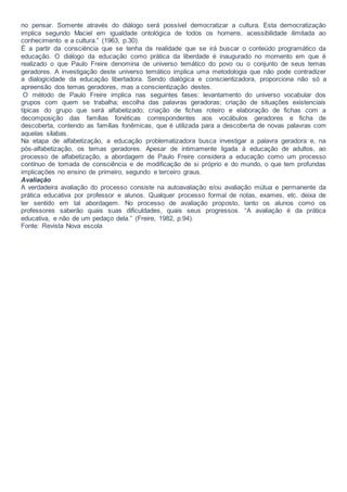 no pensar. Somente através do diálogo será possível democratizar a cultura. Esta democratização
implica segundo Maciel em igualdade ontológica de todos os homens, acessibilidade ilimitada ao
conhecimento e a cultura.” (1963, p.30).
É a partir da consciência que se tenha da realidade que se irá buscar o conteúdo programático da
educação. O diálogo da educação como prática da liberdade é inaugurado no momento em que é
realizado o que Paulo Freire denomina de universo temático do povo ou o conjunto de seus temas
geradores. A investigação deste universo temático implica uma metodologia que não pode contradizer
a dialogicidade da educação libertadora. Sendo dialógica e conscientizadora, proporciona não só a
apreensão dos temas geradores, mas a conscientização destes.
O método de Paulo Freire implica nas seguintes fases: levantamento do universo vocabular dos
grupos com quem se trabalha; escolha das palavras geradoras; criação de situações existenciais
típicas do grupo que será alfabetizado; criação de fichas roteiro e elaboração de fichas com a
decomposição das famílias fonéticas correspondentes aos vocábulos geradores e ficha de
descoberta, contendo as famílias fonêmicas, que é utilizada para a descoberta de novas palavras com
aquelas sílabas.
Na etapa de alfabetização, a educação problematizadora busca investigar a palavra geradora e, na
pós-alfabetização, os temas geradores. Apesar de intimamente ligada à educação de adultos, ao
processo de alfabetização, a abordagem de Paulo Freire considera a educação como um processo
contínuo de tomada de consciência e de modificação de si próprio e do mundo, o que tem profundas
implicações no ensino de primeiro, segundo e terceiro graus.
Avaliação
A verdadeira avaliação do processo consiste na autoavaliação e/ou avaliação mútua e permanente da
prática educativa por professor e alunos. Qualquer processo formal de notas, exames, etc. deixa de
ter sentido em tal abordagem. No processo de avaliação proposto, tanto os alunos como os
professores saberão quais suas dificuldades, quais seus progressos. “A avaliação é da prática
educativa, e não de um pedaço dela.” (Freire, 1982, p.94).
Fonte: Revista Nova escola
 