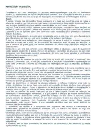 ABORDAGEM TRADICIONAL
Considera-se aqui uma abordagem do processo ensino-aprendizagem que não se fundamenta
implícita ou explicitamente em teorias empiricamente validadas, mas numa prática educativa e na sua
transmissão através dos anos. Este tipo de abordagem inclui tendências e manifestações diversas.
Escola
A escola, fundada nas concepções dessa abordagem, é o lugar por excelência onde se realiza a
educação, a qual se restringe, em sua maior parte, a um processo de transmissão de informações em
sala de aula e funciona como uma agência sistematizadora de uma cultura complexa.
Segundo Émile Chartier (1978), defensor desse tipo de abordagem, a escola é o lugar, também por
excelência, onde se raciocina. Defende um ambiente físico austero para que o aluno não se distraia.
Considera o ato de aprender como uma cerimônia e acha necessário que o professor se mantenha
distante dos alunos.
Para tal tipo de abordagem, a escola não é considerada como a vida, mas, sim, como fazendo parte
dela. O professor, por sua vez, será como mediador entre o aluno e os modelos.
O tipo de relação social estabelecido nesta concepção de escola é vertical do professor (autoridade
intelectual e moral) para o aluno. As possibilidades de cooperação entre os pares são reduzidas, já
que a natureza da grande parte das tarefas destinadas aos alunos exige participação individual de
cada um deles.
Considera-se que uma das vertentes dessa abordagem atribui à educação o papel de ajustamento
social, caberia igualmente à escola oferecer às gerações submetidas ao processo, os elementos
dominantes num determinado momento sociocultural, de forma que fosse garantida a continuidade
das ideias, sem rupturas e sem crises.
Ensino-aprendizagem
A ênfase é dada às situações de sala de aula, onde os alunos são “instruídos” e “ensinados” pelo
professor. Comumente, pois, a instrução subordina-se à educação, considerando a aprendizagem do
aluno como um fim em si mesmo: os conteúdos e as informações têm que ser adquiridos, os modelos
imitados.
Para este tipo de abordagem, a existência de um modelo pedagógico é de suma importância para a
criança e para sua educação. Em sua ausência, a criança permanecerá num mundo que, “não foi
ilustrado pelas obras dos mestres” e que “não ultrapassará sua atitude primitiva”.
Acredita-se implicitamente nas atitudes formativas das disciplinas do currículoAnalisando concepções
psicológicas e práticas educacionais do ensino tradicional, Aebli (1978) comenta que seus elementos
fundamentais são imagens estáticas que progressivamente “serão impressas” nos alunos, cópias de
modelos do exterior que serão gravadas nas mentes individuais.
Apesar de desconhecer a natureza da atividade psíquica, o professor tradicional lança mão, na
prática, da atividade dos alunos (quer recorrendo à apresentação de dados intuitivos, quer recorrendo
à imaginação dos alunos). Como o mecanismo de explicação dessa atividade é desconhecido, o
professor vê-se obrigado, na maioria das vezes, a limitar-se ao fornecimento de receituários.
Uma das decorrências do ensino tradicional, já que a aprendizagem consiste em aquisição de
informações e demonstrações transmitidas, é a que propicia a formação de reações estereotipadas,
de automatismos denominados hábitos, geralmente isolados uns nos outros e aplicáveis, quase
sempre, somente às situações idênticas em que foram adquiridos. O aluno que adquiriu o hábito ou
que “aprendeu” apresenta, com frequência, compreensão apenas parcial. Essas reações
estereotipadas estão sempre ligadas a uma expressão simbólica, quer seja verbal, algébrica ou
numérica, que as desencadeiam.
O isolamento das escolas e o artificialismo dos programas não facilitam a transferência de
aprendizagem. Ignoram-se as diferenças individuais, pois, os métodos não variam ao longo das
classes nem dentro da mesma classe.
Em termos gerais, é um ensino caracterizado por se preocupar mais com a variedade e quantidade de
noções/conceitos/informações que com a formação do pensamento reflexivo. Ao cuidar e enfatizar a
correção, a beleza, o formalismo, acaba reduzindo o valor dos dados sensíveis ou intuitivos, o que
pode ter como consequência, a redução do ensino a um processo de impressão, a uma pura
receptividade.
A expressão tem um lugar proeminente, daí esse ensino ser caracterizado pelo verbalismo do mestre
e pela memória do aluno.
 