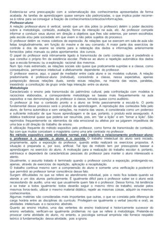 Evidencia-se uma preocupação com a sistematização dos conhecimentos apresentados de forma
acabada. As tarefas de aprendizagem quase sempre são padronizadas, o que implica poder recorrer-
se à rotina para se conseguir a fixação de conhecimentos/conteúdos/informações.
Professor-aluno
A relação professor-aluno é vertical, sendo que um dos pólos (o professor) detém o poder decisório
sobre a metodologia, conteúdo, avaliação, forma de interação na aula, etc. Ao professor compete
informar e conduzir seus alunos em direção a objetivos que lhes são externos, por serem escolhidos
pela escola e/ou pela sociedade em que vivem e não pelos sujeitos do processo.
O professor detém os meios coletivos de expressão. As relações que se exercem em sala de aula são
feitas longitudinalmente, em função do mestre e de seu comando. A maior parte dos exercícios de
controle e dos de exame se orienta para a reiteração dos dados e informações anteriormente
fornecidos pelos manuais ou pelos apontamentos dos cursos.
O papel do professor está intimamente ligado à transmissão de certo conteúdo que é predefinido e
que constitui o próprio fim da existência escolar. Pede-se ao aluno a repetição automática dos dados
que a escola forneceu ou a exploração racional dos mesmos.
Num tipo mais extremado, as relações sociais são quase que praticamente supridas e a classe, como
consequência, permanece intelectual e afetivamente dependente do professor.
O professor exerce, aqui, o papel de mediador entre cada aluno e os modelos culturais. A relação
predominante é professor-aluno (individual), consistindo a classe, nessa expectativa, apenas
justaposição dessas relações duais, sendo essas relações, na maioria das vezes, paralelas,
inexistindo a constituição de grupo onde haja interação entre os alunos.
Metodologia
Caracterizado o ensino pela transmissão do patrimônio cultural, pela confrontação com modelos e
raciocínios elaborados, a correspondente metodologia se baseia mais frequentemente na aula
expositiva e nas demonstrações do professor à classe, tomada quase como auditório.
O professor já traz o conteúdo pronto e o aluno se limita passivamente a escutá-lo. O ponto
fundamental desse processo será o produto da aprendizagem. A reprodução dos conteúdos feita pelo
aluno, de forma automática e sem variações, na maioria das vezes, é considerada como um poderoso
e suficiente indicador de que houve aprendizagem e de que, portanto, o produto está assegurado. A
didática tradicional quase que poderia ser resumida, pois, em “dar a lição” e em “tomar a lição”. São
reprimidos frequentemente os elementos da vida emocional ou afetiva por se julgarem impeditivos de
uma boa e útil direção do trabalho de ensino.
A utilização frequente do método expositivo pelo professor, como forma de transmissão de conteúdo,
faz com que muitos concebam o magistério como uma arte centrada no professor.
No método expositivo como atividade normal, está implícito o relacionamento professor-aluno:
o professor é o agente, o aluno é o ouvinte. O trabalho intelectual do aluno será iniciado,
propriamente, após a exposição do professor, quando então realizará os exercícios propostos. A
situação é preparada e, por isso, artificial. Tal tipo de método tem por pressuposto basear a
aprendizagem no exercício do aluno. A motivação para a realização do trabalho escolar é, portanto,
extrínseca e dependerá de características pessoais do professor para manter o aluno interessado e
atento.
Usualmente, o assunto tratado é terminado quando o professor conclui a exposição, prolongando-se,
apenas, através de exercícios de repetição, aplicação e recapitulação.
O trabalho continua mesmo sem a compreensão do aluno e somente uma verificação a posteriori é
que permitirá ao professor tomar consciência desse fato.
Surgem dificuldades no que se refere ao atendimento individual, pois o resto fica isolado quando se
atende a um dos alunos particularmente. É igualmente difícil para o professor saber se o aluno está
necessitando de auxílio, uma vez que usualmente quem fala é o professor. Dessa forma, há tendência
a se tratar a todos igualmente: todos deverão seguir o mesmo ritmo de trabalho, estudar pelos
mesmos livros-texto, utilizar o mesmo material didático, repetir as mesmas coisas, adquirir os mesmos
conhecimentos.
Algumas matérias são consideradas mais importantes que outras, o que se constata pela diferença de
carga horária entre as disciplinas do currículo. Privilegiam-se igualmente o verbal (escrito e oral), as
atividades intelectuais e o raciocínio abstrato.
Quanto ao ensino intuitivo, uma das vertentes do ensino tradicional e historicamente sucessor do
ensino verbalista, verificam-se igualmente problemas no que se refere à metodologia. Pretende-se
provocar certa atividade do aluno, no entanto, a psicologia sensual empirista não fornece respaldo
teórico à fundamentação dessa atividade, pois a ignora.
 