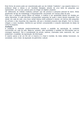 Esta forma de ensino pode ser caracterizada pelo uso do método “maiêutico”, cujo aspecto básico é o
professor dirigir a classe a um resultado desejado, através de uma série de perguntas que
representam, por sua vez, passos para se chegar ao objetivo proposto.
Os defensores do método maiêutico pensam que ele provoca a pesquisa pessoal do aluno. Ainda
atualmente tal tipo de metodologia é frequentemente encontrado em nossas salas de aula.
Para que o professor possa utilizar tal método, a matéria a ser apreendida deverá ser dividida em
vários elementos. A cada elemento correspondem perguntas às quais o aluno deverá responder. Fica
visível, em sala de aula, uma troca verbal intensa entre professor e alunos, em termos das perguntas
do primeiro e das respostas dos segundos, até que o resultado proposto seja atingido. Com os alunos
chegam a esse resultado, interfere-se que tenham compreendido o conjunto relacionado de ideias tal
como foi proposto.
Avaliação
A avaliação é realizada predominantemente visando a exatidão da reprodução do conteúdo
comunicado em sala de aula. Mede-se, portanto, pela quantidade e exatidão de informações que se
consegue reproduzir. Daí a consideração de provas, exames, chamadas orais, exercícios, etc., que
evidenciam a exatidão da reprodução da informação.
O exame passa a ter um fim em si mesmo e o ritual é mentido. As notas obtidas funcionam, na
sociedade, como níveis de aquisição do patrimônio cultural.
 