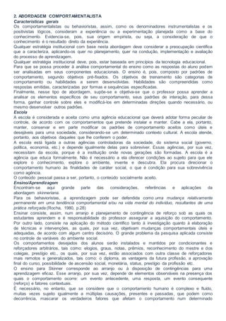 2. ABORDAGEM COMPORTAMENTALISTA
Características gerais
Os comportamentalistas ou behavioristas, assim, como os denominadores instrumentalistas e os
positivistas lógicos, consideram a experiência ou a experimentação planejada como a base do
conhecimento. Evidencia-se, pois, sua origem empirista, ou seja, a consideração de que o
conhecimento é o resultado direto da experiência.
Qualquer estratégia institucional com base nesta abordagem deve considerar a preocupação científica
que a caracteriza, aplicando-os quer no planejamento, quer na condução, implementação e avaliação
do processo de aprendizagem.
Qualquer estratégia institucional deve, pois, estar baseada em princípios da tecnologia educacional.
Para que se possa proceder à análise comportamental do ensino como as respostas do aluno podem
ser analisadas em seus componentes educacionais. O ensino é, pois, composto por padrões de
comportamento, segundo objetivos pré-fixados. Os objetivos de treinamento são categorias de
comportamento ou habilidades a serem desenvolvidas. Habilidades são compreendidas como
respostas emitidas, caracterizadas por formas e sequências especificadas.
Finalmente, nesse tipo de abordagem, supõe-se e objetiva-se que o professor possa aprender a
analisar os elementos específicos de seu comportamento, seus padrões de interação, para dessa
forma, ganhar controle sobre eles e modificá-los em determinadas direções quando necessário, ou
mesmo desenvolver outros padrões.
Escola
A escola é considerada e aceita como uma agência educacional que deverá adotar forma peculiar de
controle, de acordo com os comportamentos que pretende instalar e manter. Cabe a ela, portanto,
manter, conservar e em parte modificar os padrões de comportamento aceitos como úteis e
desejáveis para uma sociedade, considerando-se um determinado contexto cultural. A escola atende,
portanto, aos objetivos daqueles que lhe conferem o poder.
A escola está ligada a outras agências controladoras da sociedade, do sistema social (governo,
política, economia, etc.) e depende igualmente delas para sobreviver. Essas agências, por sua vez,
necessitam da escola, porque é a instituição onde novas gerações são formadas. A escola é a
agência que educa formalmente. Não é necessário a ela oferecer condições ao sujeito para que ele
explore o conhecimento, explore o ambiente, invente e descubra. Ela procura direcionar o
comportamento humano às finalidades de caráter social, o que é condição para sua sobrevivência
como agência.
O conteúdo pessoal passa a ser, portanto, o conteúdo socialmente aceito.
Ensino/Aprendizagem
Encontram-se aqui grande parte das considerações, referências e aplicações da
abordagem skinneriana.
Para os behavioristas, a aprendizagem pode ser defendida como uma mudança relativamente
permanente em uma tendência comportamental e/ou na vida mental do indivíduo, resultantes de uma
prática reforçada.(Rocha, 1980, p.28)
Ensinar consiste, assim, num arranjo e planejamento de contingência de reforço sob as quais os
estudantes aprendem e é responsabilidade do professor assegurar a aquisição do comportamento.
Por outro lado, consiste na aplicação do método científico tanto à investigação quanto à elaboração
de técnicas e intervenções, as quais, por sua vez, objetivam mudanças comportamentais úteis e
adequadas, de acordo com algum centro decisório. O grande problema da pesquisa aplicada consiste
no controle de variáveis do ambiente social.
Os comportamentos desejados dos alunos serão instalados e mantidos por condicionantes e
reforçadores arbitrários, tais como: elogios, graus, notas, prêmios, reconhecimento do mestre e dos
colegas, prestígio etc., os quais, por sua vez, estão associados com outra classe de reforçadores
mais remotos e generalizados, tais como: o diploma, as vantagens da futura profissão, a aprovação
final do curso, possibilidade de ascensão social, monetária, status, prestígio da profissão etc.
O ensino para Skinner corresponde ao arranjo ou à disposição de contingências para uma
aprendizagem eficaz. Esse arranjo, por sua vez, depende de elementos observáveis na presença dos
quais o comportamento ocorre: um evento antecedente, uma resposta, um evento consequente
(reforço) e fatores contextuais.
É necessário, no entanto, que se considere que o comportamento humano é complexo e fluído,
muitas vezes sujeito igualmente a múltiplas causações, presentes e passadas, que podem como
decorrência, mascarar os verdadeiros fatores que afetam o comportamento num determinado
 