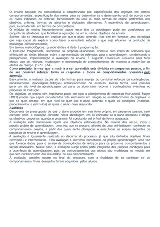O ensino baseado na competência é caracterizado por: especificação dos objetivos em termos
comportamentais; especificação dos meios para se determinar se o desempenho está de acordo com
os níveis indicados de critérios; fornecimento de uma ou mais formas de ensino pertinentes aos
objetivos, critérios, formas de atingi-los e atividades alternativas. A experiência de aprendizagem,
pois, é considerada em termos de competência.
O módulo de ensino frequentemente usado neste tipo de abordagem pode ser considerado um
conjunto de atividades que facilitam a aquisição de um ou vários objetivos de ensino.
Skinner não se preocupa em explicar por que o aluno aprende, mas sim em fornecer uma tecnologia
que seja capaz de explicar como fazer o estudante estudar e que seja eficiente na produção de
mudanças comportamentais.
Em termos metodológicos, grande ênfase é dada à programação.
A Instrução Programada, decorrente da proposta skinneriana, consiste num corpo de conceitos que
sintetizam as ideias básicas sobre a apresentação de estímulos para a aprendizagem, condensando o
planejamento, implementação e avaliação do ensino. É segundo Oliveiraum esquema para fazer
efetivo uso de reforços, modelagem e manutenção de comportamento, de maneira a maximizar os
efeitos de reforço. (1973, p.54).
Como princípio, tem-se que a matéria a ser aprendida seja dividida em pequenos passos, a fim
de ser possível reforçar todas as respostas e todos os comportamentos operantes pelo
aprendiz.
Basicamente, o instrutor dispõe de três formas para arranjar ou combinar reforços ou contingências:
encadeamento, modelagem, fading ou enfraquecimento do estímulo. Dessa forma, será possível
gerar um alto nível de aprendizagem por parte do aluno sem recorrer a contingências aversivas no
processo de instrução.
Os objetivos de ensino têm importante papel em todo o planejamento do processo instrucional. Mager
(1971) propõe que sejam considerados três elementos em relação ao estabelecimento de objetivos: o
que se quer ensinar, em que nível se quer que o aluno aprenda, e quais as condições (matérias,
procedimentos e estímulos) às quais o aluno deve responder.
Avaliação
Decorrente do pressuposto de que o aluno progride em seu ritmo próprio, em pequenos passos, sem
cometer erros, a avaliação consiste, nesta abordagem, em se constatar se o aluno aprendeu e atingiu
os objetivos propostos quando o programa foi conduzido até o final de forma adequada.
A avaliação está diretamente ligada aos objetivos estabelecidos. Na maioria das vezes, inicia o
próprio projeto de aprendizagem, uma vez que se procura, através de uma pré-testagem, conhecer os
comportamentos prévios, a partir dos quais serão planejadas e executadas as etapas seguintes do
processo de ensino e aprendizagem.
A avaliação é igualmente realizada no decorrer do processo, já que são definidos objetivos finais
(terminais) e intermediários. Esta avaliação é elemento constituinte da própria aprendizagem, uma vez
que fornece dados para o arranjo de contingências de reforços para os próximos comportamentos a
serem modelados. Nesse caso, a avaliação surge como parte integrante das próprias condições para
a ocorrência da aprendizagem, pois, os comportamentos dos alunos são modelados na medida em
que têm conhecimento dos resultados de seu comportamento.
A avaliação também ocorre no final do processo, com a finalidade de se conhecer se os
comportamentos finais desejados foram adquiridos pelos alunos.
 